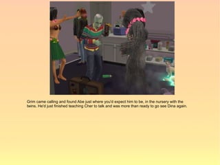 Grim came calling and found Abe just where you'd expect him to be, in the nursery with the
twins. He'd just finished teaching Cher to talk and was more than ready to go see Dina again.
 