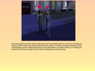 And Cary gets his memory wipe by asking Aurora to go steady with him. As much chemistry as
the two of them have Cary has very few wants for Aurora. It might be because wishing for love
automatically puts the relationship score so high that there's no need to raise it, or it might just
be that Cary's smart enough to know that the relationship won't last long.
 