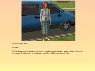 Cue music from Jaws

"I'm back!"

The Familiar's haven't needed a Nanny on a regular basis since Betty was a toddler. It'll only be
for one day. The twins turn to kids tonight and after that Cary can handle them.
 