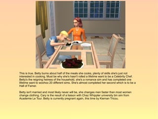 This is true. Betty burns about half of the meals she cooks, plenty of skills she's just not
interested in cooking. Must be why she's hasn't rolled a lifetime want to be a Celebrity Chef.
Betty's the reigning heiress of the household, she's a romance sim and has completed one
lifetime want to woohoo 20 different sims. She's almost completed her second which is to be a
Hall of Famer.

Betty isn't married and most likely never will be, she changes men faster than most women
change clothing. Cary is the result of a liaison with Chaz Whippler university bin sim from
Academie Le Tour. Betty is currently pregnant again, this time by Kiernan Tricou.
 