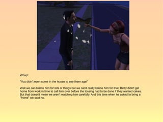 Whap!

"You didn't even come in the house to see them age!"

Well we can blame him for lots of things but we can't really blame him for that, Betty didn't get
home from work in time to call him over before the tossing had to be done if they wanted cakes.
But that doesn't mean we aren't watching him carefully. And this time when he asked to bring a
"friend" we said no.
 