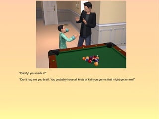 "Daddy! you made it!"

"Don't hug me you brat!. You probably have all kinds of kid type germs that might get on me!"
 