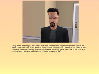 Okay bucko it's time you and I had a little chat. You see I'm a very lenient simmer, it takes an
awful lot for me to hurt a sim. I realize that your little pea brain can't handle all that much at any
one time, so I'll make it easy. There's only one real rule in my game, take care of the kids. You
hurt my kids, I hurt you. You make my kids cry, I make you cry.
 