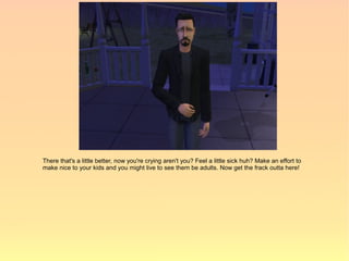 There that's a little better, now you're crying aren't you? Feel a little sick huh? Make an effort to
make nice to your kids and you might live to see them be adults. Now get the frack outta here!
 