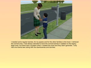 I needed some regular townies, for my spares and for the other families in the hood. I retrieved
the normal ones. I had always intended to have the normal townies in addition to the legacy
legal ones, but there was a problem when I created the hood and they didn't generate. I only
had one townie teen along with the downtownies and dormies.
 