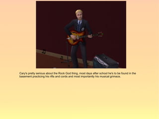 Cary's pretty serious about the Rock God thing, most days after school he's to be found in the
basement practicing his rifts and cords and most importantly his musical grimace.
 