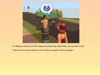 "I'm telling you lady, I'm not that college kid named Chaz. Names Ben, you know Ben Long?"

"Yeah I know it's been a long time, but I've told you sweetie I don't do repeats."
 