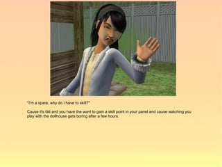 "I'm a spare, why do I have to skill?"

Cause it's fall and you have the want to gain a skill point in your panel and cause watching you
play with the dollhouse gets boring after a few hours.
 