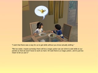 "I wish that there was a way for us to get skills without you know actually skilling."

"Me too sister, maybe someday there will be a magic potion we can drink to add skills to our
panels so that we won't have to work so hard. Oh wait there is a magic potion, Jenn's just too
mean to let us use it."
 
