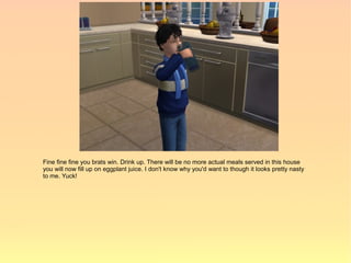 Fine fine fine you brats win. Drink up. There will be no more actual meals served in this house
you will now fill up on eggplant juice. I don't know why you'd want to though it looks pretty nasty
to me. Yuck!
 