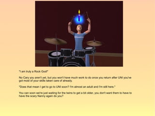 "I am truly a Rock God!"

No Cary you aren't yet, but you won't have much work to do once you return after UNI you've
got most of your skills taken care of already.

"Does that mean I get to go to UNI soon? I'm almost an adult and I'm still here."

You can soon we're just waiting for the twins to get a bit older, you don't want them to have to
have the scary Nanny again do you?
 