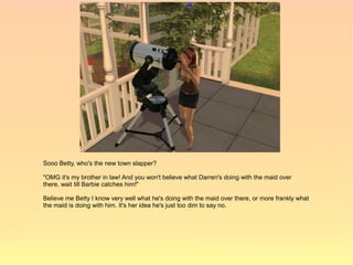 Sooo Betty, who's the new town slapper?

"OMG it's my brother in law! And you won't believe what Darren's doing with the maid over
there, wait till Barbie catches him!"

Believe me Betty I know very well what he's doing with the maid over there, or more frankly what
the maid is doing with him. It's her idea he's just too dim to say no.
 