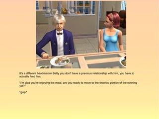 It's a different headmaster Betty you don't have a previous relationship with him, you have to
actually feed him.

"I'm glad you're enjoying the meal, are you ready to move to the woohoo portion of the evening
yet?"

*gulp*
 