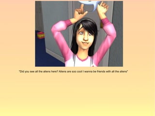 "Did you see all the aliens here? Aliens are soo cool I wanna be friends with all the aliens"
 