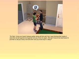 "So Dad, I know we haven't always gotten along all that well. But I was thinking that maybe it
was time we let bygones be bygones and you know try again. We don't have to be best buds I'd
just like to call you every now and then and you know say hi. Okay?"
 