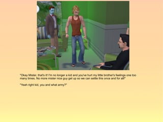 "Okay Mister, that's it! I'm no longer a kid and you've hurt my little brother's feelings one too
many times. No more mister nice guy get up so we can settle this once and for all!"

"Yeah right kid, you and what army?"
 