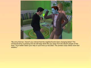 "My army Kiernan. Haven't you noticed that the neighborhood's been changing lately? The
Unnatural Army is growing and we will keep slime like you away from the decent people of this
town. You'd better watch your step or you'll end up recruited. The zombie corps needs more foot
soldiers."
 