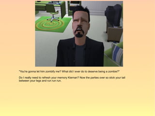 "You're gonna let him zombify me? What did I ever do to deserve being a zombie?"

Do I really need to refresh your memory Kiernan? Now the parties over so stick your tail
between your legs and run run run.
 