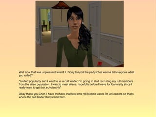Well now that was unpleasant wasn't it. Sorry to spoil the party Cher wanna tell everyone what
you rolled?

"I rolled popularity and I want to be a cult leader, I'm going to start recruiting my cult members
from the alien population. I want to meet aliens, hopefully before I leave for University since I
really want to get that scholarship"

Okay thank you Cher. I have the hack that lets sims roll lifetime wants for uni careers so that's
where the cult leader thing came from.
 
