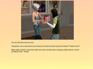 You too Clint this ones for you!

"Awesome, ooh a cell phone and a picture of social bunnies doing the chacha? Thanks mom!"

Betty really wanted to give them gifts and she'd recently been shopping at Bo's Brush, the Art
and Book store. *shrug*
 