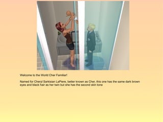 Welcome to the World Cher Familiar!

Named for Cheryl Sarkisian LaPiere, better known as Cher, this one has the same dark brown
eyes and black hair as her twin but she has the second skin tone
 