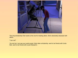 The only scholarship Cher wants is the one for meeting aliens. She's absolutely obsessed with
aliens.

"I am not!"

You are too I can see your wants panel. Want alien scholarship, want to be friends with Uncle
Bob, want to be friends with cousin Benjamin.
 