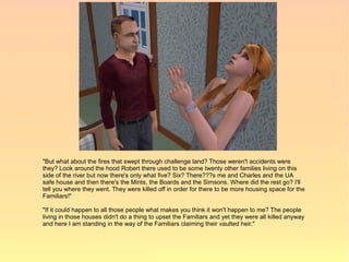 "But what about the fires that swept through challenge land? Those weren't accidents were
they? Look around the hood Robert there used to be some twenty other families living on this
side of the river but now there's only what five? Six? There???s me and Charles and the UA
safe house and then there's the Mints, the Boards and the Simsons. Where did the rest go? I'll
tell you where they went. They were killed off in order for there to be more housing space for the
Familiars!"

"If it could happen to all those people what makes you think it won't happen to me? The people
living in those houses didn't do a thing to upset the Familiars and yet they were all killed anyway
and here I am standing in the way of the Familiars claiming their vaulted heir."
 