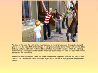 As often is the case the cycle of life must continue to move forward, and through the tears of
grief is seen the light of life and the hope of a brighter future for those that are left behind. Elle's
birthday twirl was a bit more restrained than she had imagined it would be when she woke up
that morning. Looking around her as she tentatively approached her cake she saw the hesitant
smiles and not a few tears.

Elle took a deep breath and shook her head, parties were supposed to be fun not sad. As she
blew out her candles she swore that never again would she throw a party where people would
be sad.
 