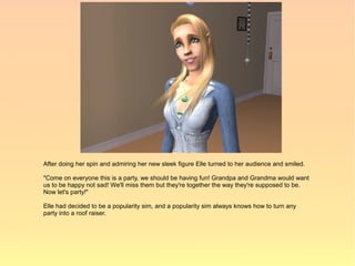 After doing her spin and admiring her new sleek figure Elle turned to her audience and smiled.

"Come on everyone this is a party, we should be having fun! Grandpa and Grandma would want
us to be happy not sad! We'll miss them but they're together the way they're supposed to be.
Now let's party!"

Elle had decided to be a popularity sim, and a popularity sim always knows how to turn any
party into a roof raiser.
 