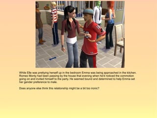 While Elle was prettying herself up in the bedroom Emma was being approached in the kitchen.
Romeo Monty had been passing by the house that evening when he'd noticed the commotion
going on and invited himself to the party. He seemed bound and determined to help Emma set
her gender preference to male.

Does anyone else think this relationship might be a bit too ironic?
 