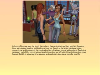 In honor of the new teen the family danced and they reminisced and they laughed. Cary and
Cass were indeed together just like they should be. If each of the family members took a
moment now and then during the evening to shed a few tears no one said anything. Death is a
necessary part of life, more cruel perhaps to those that are left behind than to those that move
forward. But life is a journey to be savored and death can often leave room for new life.
 