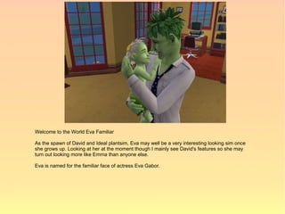 Welcome to the World Eva Familiar

As the spawn of David and Ideal plantsim, Eva may well be a very interesting looking sim once
she grows up. Looking at her at the moment though I mainly see David's features so she may
turn out looking more like Emma than anyone else.

Eva is named for the familiar face of actress Eva Gabor.
 