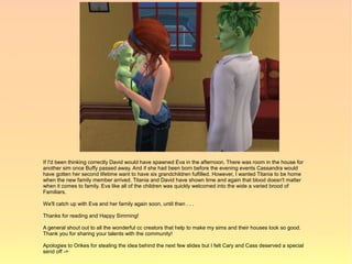 If I'd been thinking correctly David would have spawned Eva in the afternoon. There was room in the house for
another sim once Buffy passed away. And if she had been born before the evening events Cassandra would
have gotten her second lifetime want to have six grandchildren fulfilled. However, I wanted Titania to be home
when the new family member arrived. Titania and David have shown time and again that blood doesn't matter
when it comes to family. Eva like all of the children was quickly welcomed into the wide a varied brood of
Familiars.

We'll catch up with Eva and her family again soon, until then . . .

Thanks for reading and Happy Simming!

A general shout out to all the wonderful cc creators that help to make my sims and their houses look so good.
Thank you for sharing your talents with the community!

Apologies to Orikes for stealing the idea behind the next few slides but I felt Cary and Cass deserved a special
send off ->
 
