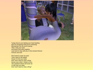 "Lying close to you feeling your heart beating
And I'm wondering what you're dreaming
Wondering if its me you're seeing
Then I kiss your eyes
And thank God were together
I just want to stay with you in this moment forever
Forever and ever

Don't want to close my eyes
I don't want to fall asleep
Cause I'd miss you baby
And I don't want to miss a thing
Cause even when I dream of you
The sweetest dream will never do
I'd still miss you baby
And I don't want to miss a thing"
 