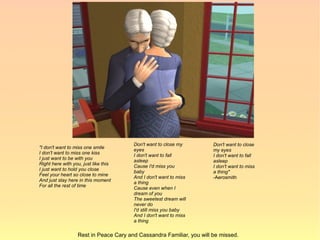Don't want to close my         Don't want to close
"I don't want to miss one smile        eyes                           my eyes
I don't want to miss one kiss
                                       I don't want to fall           I don't want to fall
I just want to be with you             asleep                         asleep
Right here with you, just like this
                                       Cause I'd miss you             I don't want to miss
I just want to hold you close          baby                           a thing"
Feel your heart so close to mine
                                       And I don't want to miss       -Aerosmith
And just stay here in this moment      a thing
For all the rest of time
                                       Cause even when I
                                       dream of you
                                       The sweetest dream will
                                       never do
                                       I'd still miss you baby
                                       And I don't want to miss
                                       a thing

                  Rest in Peace Cary and Cassandra Familiar, you will be missed.
 