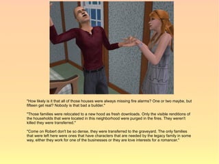 "How likely is it that all of those houses were always missing fire alarms? One or two maybe, but
fifteen get real? Nobody is that bad a builder."

"Those families were relocated to a new hood as fresh downloads. Only the visible renditions of
the households that were located in this neighborhood were purged in the fires. They weren't
killed they were transferred."

"Come on Robert don't be so dense, they were transferred to the graveyard. The only families
that were left here were ones that have characters that are needed by the legacy family in some
way, either they work for one of the businesses or they are love interests for a romancer."
 