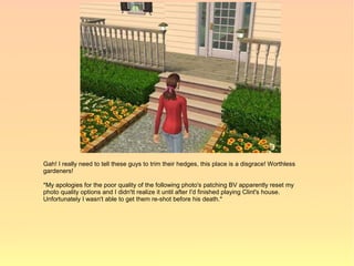 Gah! I really need to tell these guys to trim their hedges, this place is a disgrace! Worthless
gardeners!

*My apologies for the poor quality of the following photo's patching BV apparently reset my
photo quality options and I didn'tt realize it until after I'd finished playing Clint's house.
Unfortunately I wasn't able to get them re-shot before his death.*
 