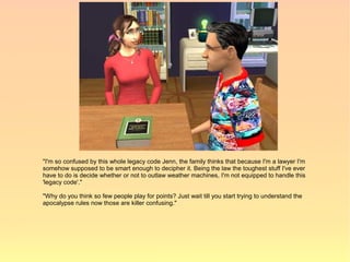 "I'm so confused by this whole legacy code Jenn, the family thinks that because I'm a lawyer I'm
somehow supposed to be smart enough to decipher it. Being the law the toughest stuff I've ever
have to do is decide whether or not to outlaw weather machines, I'm not equipped to handle this
'legacy code'."

"Why do you think so few people play for points? Just wait till you start trying to understand the
apocalypse rules now those are killer confusing."
 