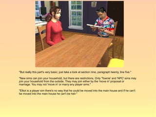 "But really this part's very basic; just take a look at section nine, paragraph twenty, line five."

"New sims can join your household, but there are restrictions. Only 'Townie' and 'NPC' sims may
join your household from the outside. They may join either by the 'move in' proposal or
marriage. You may not 'move in' or marry any player sims."

"Elliot is a player sim there's no way that he could be moved into the main house and if he can't
be moved into the main house he can't be heir."
 