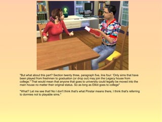 "But what about this part? Section twenty three, paragraph five, line four: 'Only sims that have
been played from freshmen to graduation (or drop out) may join the Legacy house from
college." That would mean that anyone that goes to university could legally be moved into the
main house no matter their original status. So as long as Elliot goes to college"

"What? Let me see that! No I don't think that's what Pinstar means there, I think that's referring
to dormies not to playable sims."
 