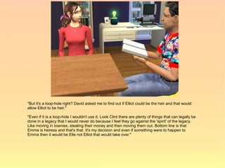 "But it's a loop-hole right? David asked me to find out if Elliot could be the heir and that would
allow Elliot to be heir."

"Even if it is a loop-hole I wouldn't use it. Look Clint there are plenty of things that can legally be
done in a legacy that I would never do because I feel they go against the 'spirit' of the legacy.
Like moving in townies, stealing their money and then moving them out. Bottom line is that
Emma is heiress and that's that. It's my decision and even if something were to happen to
Emma then it would be Elle not Elliot that would take over."
 