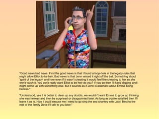 "Good news bad news. First the good news is that I found a loop-hole in the legacy rules that
might allow Elliot to be heir. Bad news is that Jenn vetoed it right off the bat. Something about
'spirit of the legacy' and how even if it wasn't cheating it would feel like cheating to her so she
won't touch it. You don't really want Elliot to be heir do you? If you do then I'll keep digging and I
might come up with something else, but it sounds as if Jenn is adamant about Emma being
heiress."

"Understood, yes it is better to clear up any doubts, we wouldn't want Emma to grow up thinking
she was heiress and then be surprised or disappointed later. As long as you're satisfied then I'll
leave it as is. Now if you'll excuse me I need to go sing the sea chantey with Lucy. Best to the
rest of the family Dave I'll talk to you later."
 