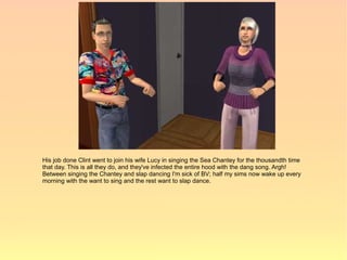 His job done Clint went to join his wife Lucy in singing the Sea Chantey for the thousandth time
that day. This is all they do, and they've infected the entire hood with the dang song. Argh!
Between singing the Chantey and slap dancing I'm sick of BV; half my sims now wake up every
morning with the want to sing and the rest want to slap dance.
 