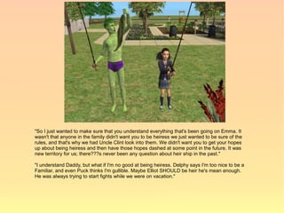 "So I just wanted to make sure that you understand everything that's been going on Emma. It
wasn't that anyone in the family didn't want you to be heiress we just wanted to be sure of the
rules, and that's why we had Uncle Clint look into them. We didn't want you to get your hopes
up about being heiress and then have those hopes dashed at some point in the future. It was
new territory for us; there???s never been any question about heir ship in the past."

"I understand Daddy, but what if I'm no good at being heiress. Delphy says I'm too nice to be a
Familiar, and even Puck thinks I'm gullible. Maybe Elliot SHOULD be heir he's mean enough.
He was always trying to start fights while we were on vacation."
 