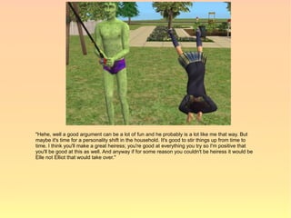 "Hehe, well a good argument can be a lot of fun and he probably is a lot like me that way. But
maybe it's time for a personality shift in the household. It's good to stir things up from time to
time. I think you'll make a great heiress; you're good at everything you try so I'm positive that
you'll be good at this as well. And anyway if for some reason you couldn't be heiress it would be
Elle not Elliot that would take over."
 