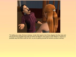 "I'm telling you Jules, Emma is heiress. Uncle Clint spent a lot of time digging into the rules and
only found one possible loop-hole but when he talked to Jenn about it she vetoed it. There's no
possible way that Elliot could be heir, so you're getting yourself all worked up about nothing."
 