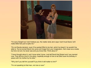 "I'm sorry Dwight but I don't believe you. No matter what Jenn says I don't trust David, he'll
make Elliot heir just to spite me."

"It's not Davids decision, even if he wanted Elliot to be heir; which he doesn't, he wouldn't be
able to. You've turned David into some evil image from your imagination. He's mean as a snake
but he's not evil, he never was and you know that. Think about it."

"I have thought about it, and I know what I know. Just tell David that Robert and I are married
now. That will tie a knot in his plans, hopefully enough of one to let Elliot have his birthday in
peace with his mother by his side."

"Why don't you tell him yourself if you think it will matter to him?"

"I'm not speaking to that man, not now or ever."
 