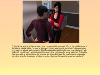 "I don't know what to do Dems, every time I turn around it seems as if I'm in the middle of one of
David and Juliet's fights. I've tried to do what I thought was best all along but it's like pounding
my head into a brick wall repeatedly. First David wouldn't talk to Juliet, and now Juliet won't talk
to David. He still hasn't gotten to see Elliot, every time he tries Juliet stone walls him. At least he
has been able to talk to him on the phone a few times, but never for very long and he's pretty
sure that when he does Jules is listening on the other line. He says he hears her breathing."
 