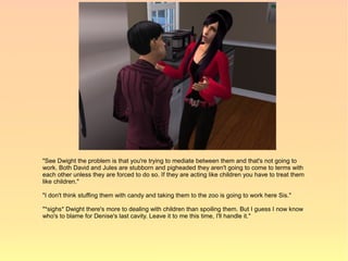 "See Dwight the problem is that you're trying to mediate between them and that's not going to
work. Both David and Jules are stubborn and pigheaded they aren't going to come to terms with
each other unless they are forced to do so. If they are acting like children you have to treat them
like children."

"I don't think stuffing them with candy and taking them to the zoo is going to work here Sis."

"*sighs* Dwight there's more to dealing with children than spoiling them. But I guess I now know
who's to blame for Denise's last cavity. Leave it to me this time, I'll handle it."
 