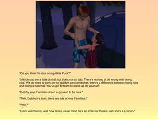 "Do you think I'm nice and gullible Puck?"

"Maybe you are a little bit doll, but that's not so bad. There's nothing at all wrong with being
nice. We do need to work on the gullible part somewhat, there's a difference between being nice
and being a doormat. You've got to learn to stand up for yourself"

"Delphy says Familiars aren't supposed to be nice."

"Well, Delphy's a loon; there are lots of nice Familiars."

"Who?"

"Umm well there's, wait how about, never mind he's an Indie but there's, nah she's a London."
 